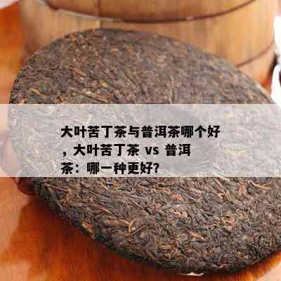 大叶苦丁茶与普洱茶哪个好，大叶苦丁茶 vs 普洱茶：哪一种更好？