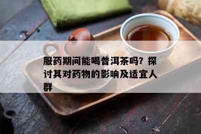 服期间能喝普洱茶吗？探讨其对物的影响及适宜人群