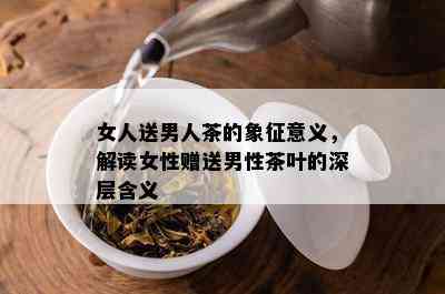 女人送男人茶的象征意义，解读女性赠送男性茶叶的深层含义