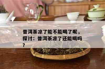 普洱茶凉了能不能喝了呢，探讨：普洱茶凉了还能喝吗？