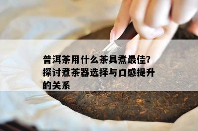 普洱茶用什么茶具煮更佳？探讨煮茶器选择与口感提升的关系