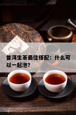 普洱生茶更佳搭配：什么可以一起泡？