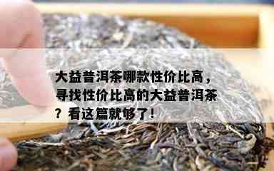 大益普洱茶哪款性价比高，寻找性价比高的大益普洱茶？看这篇就够了！