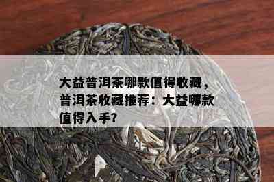 大益普洱茶哪款值得收藏，普洱茶收藏推荐：大益哪款值得入手？