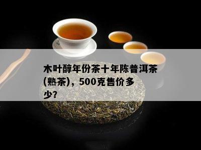 木叶醇年份茶十年陈普洱茶(熟茶)，500克售价多少？