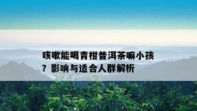 咳嗽能喝青柑普洱茶嘛小孩？影响与适合人群解析