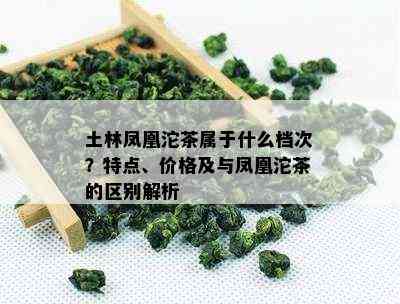 土林凤凰沱茶属于什么档次？特点、价格及与凤凰沱茶的区别解析