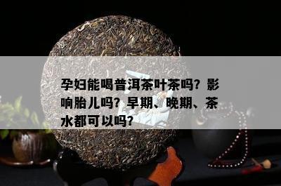 孕妇能喝普洱茶叶茶吗？影响胎儿吗？早期、晚期、茶水都可以吗？