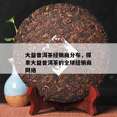 大益普洱茶经销商分布，探索大益普洱茶的全球经销商网络