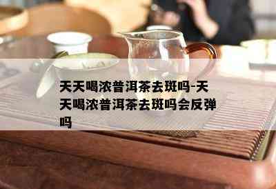 天天喝浓普洱茶去斑吗-天天喝浓普洱茶去斑吗会反弹吗