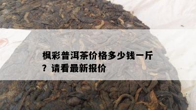 枫彩普洱茶价格多少钱一斤？请看最新报价