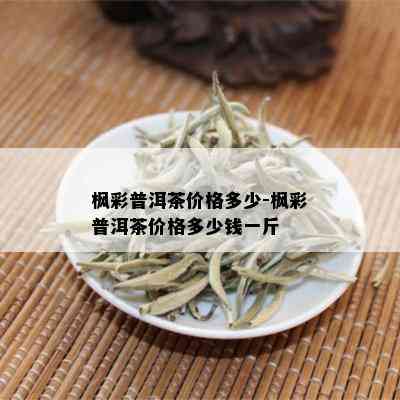 枫彩普洱茶价格多少-枫彩普洱茶价格多少钱一斤