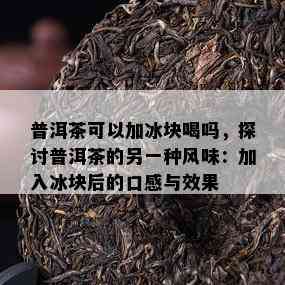 普洱茶可以加冰块喝吗，探讨普洱茶的另一种风味：加入冰块后的口感与效果