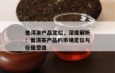 普洱茶产品定位，深度解析：普洱茶产品的市场定位与价值塑造