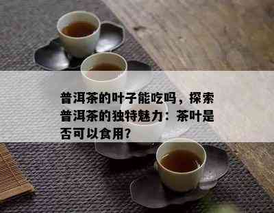 普洱茶的叶子能吃吗，探索普洱茶的独特魅力：茶叶是否可以食用？