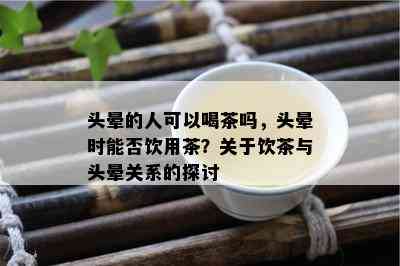 头晕的人可以喝茶吗，头晕时能否饮用茶？关于饮茶与头晕关系的探讨