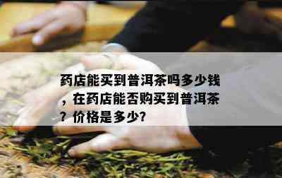 店能买到普洱茶吗多少钱，在店能否购买到普洱茶？价格是多少？