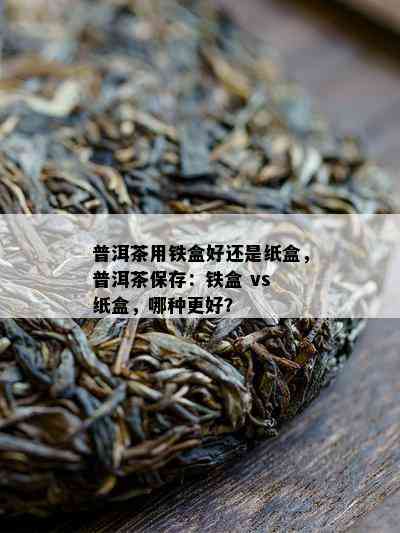 普洱茶用铁盒好还是纸盒，普洱茶保存：铁盒 vs 纸盒，哪种更好？