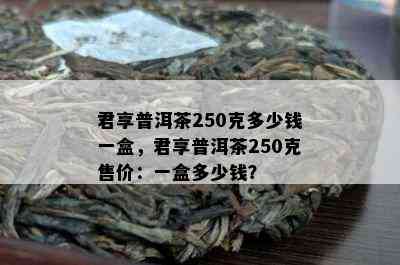 君享普洱茶250克多少钱一盒，君享普洱茶250克售价：一盒多少钱？