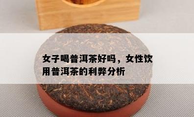 女子喝普洱茶好吗，女性饮用普洱茶的利弊分析