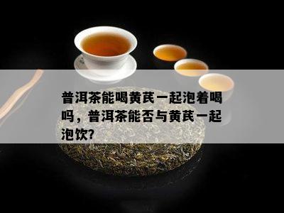 普洱茶能喝黄芪一起泡着喝吗，普洱茶能否与黄芪一起泡饮？