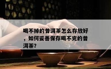 喝不掉的普洱茶怎么存放好，如何妥善保存喝不完的普洱茶？