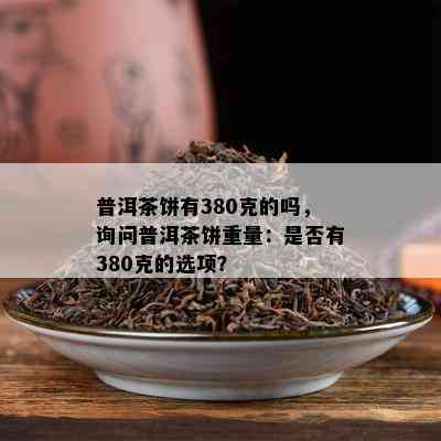 普洱茶饼有380克的吗，询问普洱茶饼重量：是否有380克的选项？