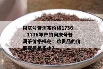 同庆号普洱茶价格1736，1736年产的同庆号普洱茶价格揭秘：珍贵品的价值究竟是多少？