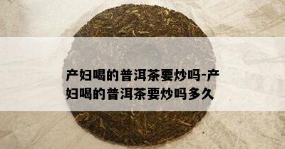 产妇喝的普洱茶要炒吗-产妇喝的普洱茶要炒吗多久