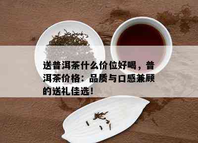 送普洱茶什么价位好喝，普洱茶价格：品质与口感兼顾的送礼佳选！