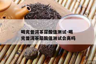 喝完普洱茶尿酸值测试-喝完普洱茶尿酸值测试会高吗