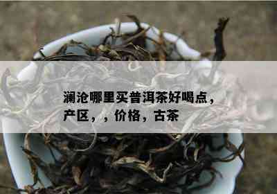 澜沧哪里买普洱茶好喝点，产区，，价格，古茶