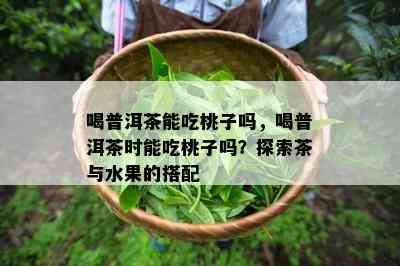 喝普洱茶能吃桃子吗，喝普洱茶时能吃桃子吗？探索茶与水果的搭配