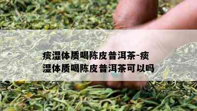 痰湿体质喝陈皮普洱茶-痰湿体质喝陈皮普洱茶可以吗