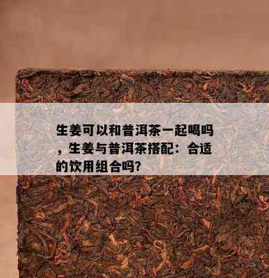 生姜可以和普洱茶一起喝吗，生姜与普洱茶搭配：合适的饮用组合吗？