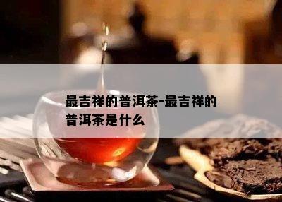 最吉祥的普洱茶-最吉祥的普洱茶是什么