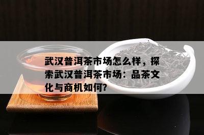 武汉普洱茶市场怎么样，探索武汉普洱茶市场：品茶文化与商机如何？