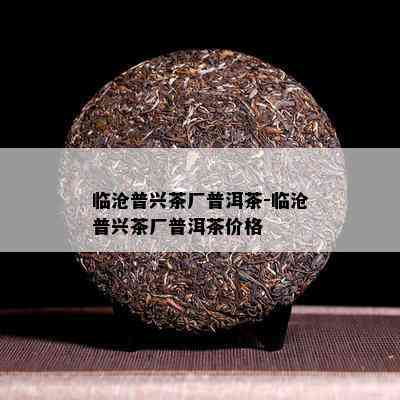 临沧普兴茶厂普洱茶-临沧普兴茶厂普洱茶价格