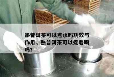 熟普洱茶可以煮水吗功效与作用，熟普洱茶可以煮着喝吗？