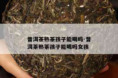 普洱茶熟茶孩子能喝吗-普洱茶熟茶孩子能喝吗女孩