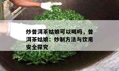 炒普洱茶姑娘可以喝吗，普洱茶姑娘：炒制方法与饮用安全探究