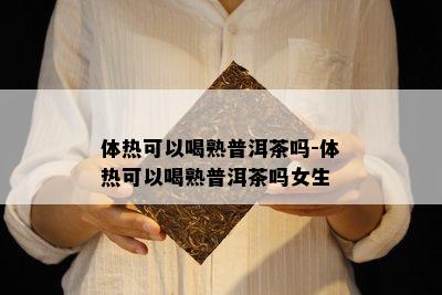 体热可以喝熟普洱茶吗-体热可以喝熟普洱茶吗女生