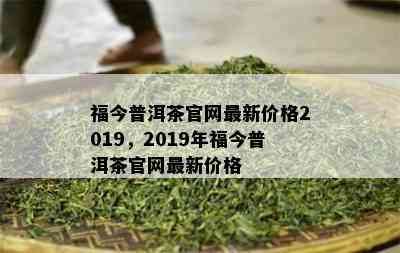 福今普洱茶官网最新价格2019，2019年福今普洱茶官网最新价格