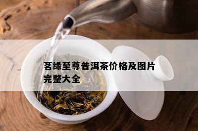 茗缘至尊普洱茶价格及图片完整大全