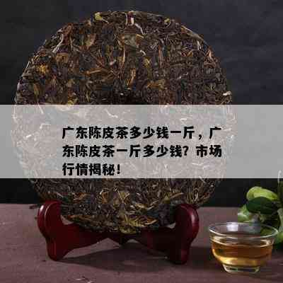 广东陈皮茶多少钱一斤，广东陈皮茶一斤多少钱？市场行情揭秘！