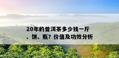 20年的普洱茶多少钱一斤、饼、瓶？价值及功效分析