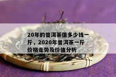 20年的普洱茶值多少钱一斤，2020年普洱茶一斤价格走势及价值分析