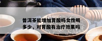 普洱茶能增加胃酸吗女性喝多少，对胃酸有治疗效果吗