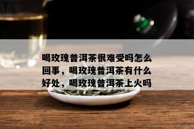 喝玫瑰普洱茶很难受吗怎么回事，喝玫瑰普洱茶有什么好处，喝玫瑰普洱茶上火吗