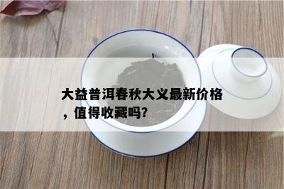 大益普洱春秋大义最新价格，值得收藏吗？